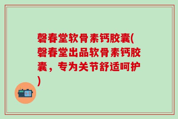 磬春堂软骨素钙胶囊(磬春堂出品软骨素钙胶囊，专为关节舒适呵护)