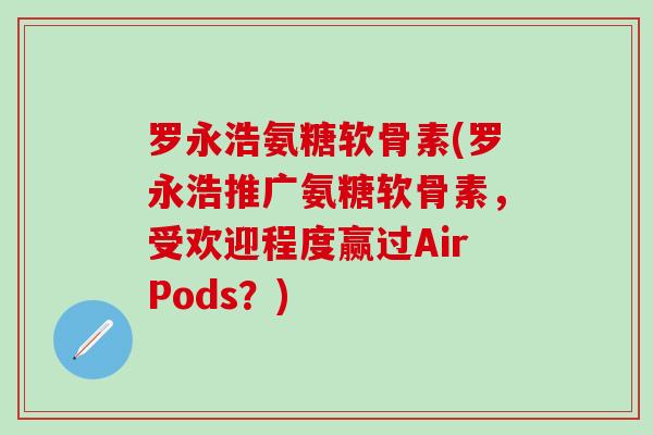 罗永浩氨糖软骨素(罗永浩推广氨糖软骨素，受欢迎程度赢过AirPods？)