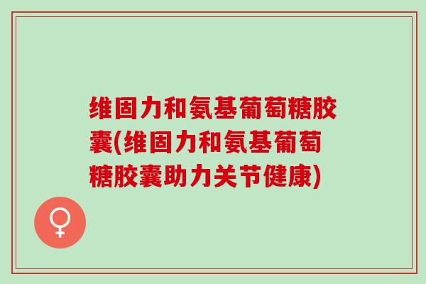 维固力和氨基葡萄糖胶囊(维固力和氨基葡萄糖胶囊助力关节健康)