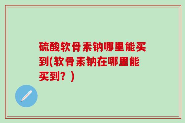 硫酸软骨素钠哪里能买到(软骨素钠在哪里能买到？)