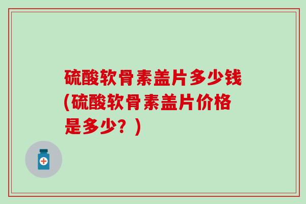 硫酸软骨素盖片多少钱(硫酸软骨素盖片价格是多少？)