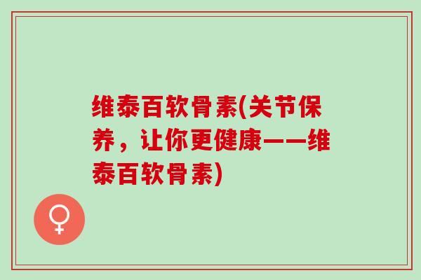 维泰百软骨素(关节保养，让你更健康——维泰百软骨素)
