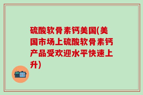 硫酸软骨素钙美国(美国市场上硫酸软骨素钙产品受欢迎水平快速上升)