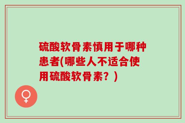 硫酸软骨素慎用于哪种患者(哪些人不适合使用硫酸软骨素？)