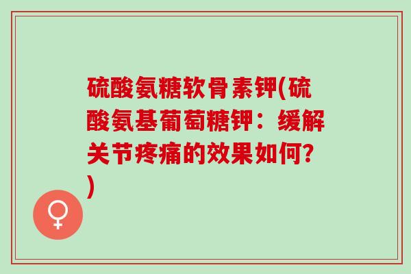 硫酸氨糖软骨素钾(硫酸氨基葡萄糖钾：缓解关节疼痛的效果如何？)