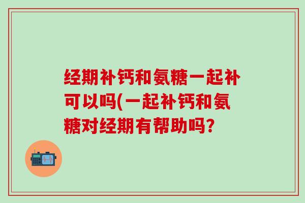 经期补钙和氨糖一起补可以吗(一起补钙和氨糖对经期有帮助吗？
