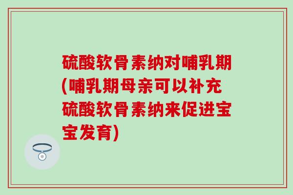 硫酸软骨素纳对哺乳期(哺乳期母亲可以补充硫酸软骨素纳来促进宝宝发育)
