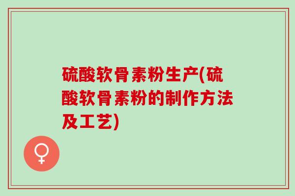 硫酸软骨素粉生产(硫酸软骨素粉的制作方法及工艺)