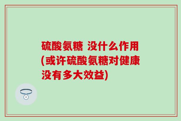 硫酸氨糖 没什么作用(或许硫酸氨糖对健康没有多大效益)