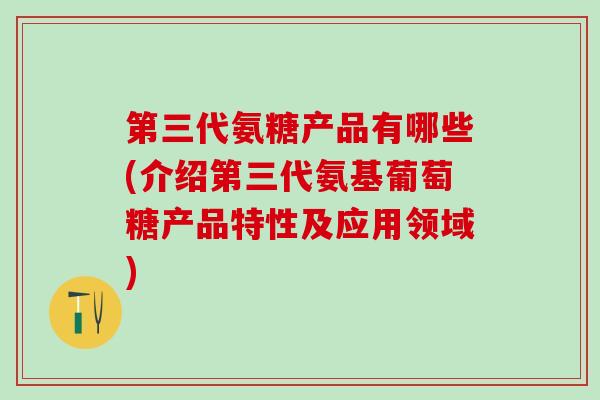 第三代氨糖产品有哪些(介绍第三代氨基葡萄糖产品特性及应用领域)