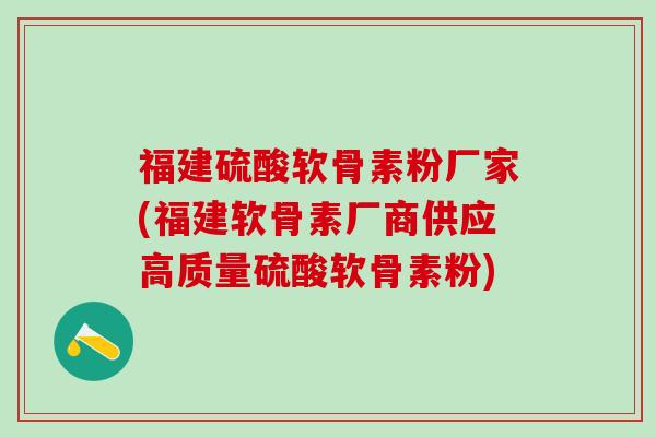 福建硫酸软骨素粉厂家(福建软骨素厂商供应高质量硫酸软骨素粉)