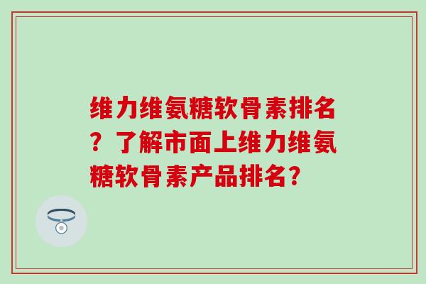 维力维氨糖软骨素排名？了解市面上维力维氨糖软骨素产品排名？