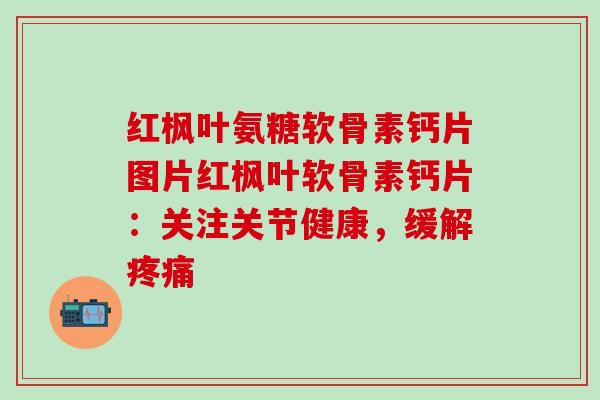 红枫叶氨糖软骨素钙片图片红枫叶软骨素钙片：关注关节健康，缓解疼痛