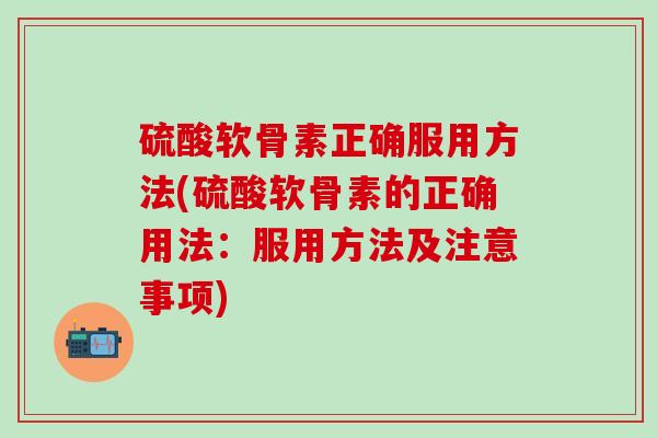 硫酸软骨素正确服用方法(硫酸软骨素的正确用法：服用方法及注意事项)