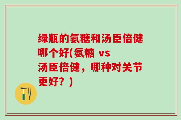 绿瓶的氨糖和汤臣倍健哪个好(氨糖 vs 汤臣倍健，哪种对关节更好？)