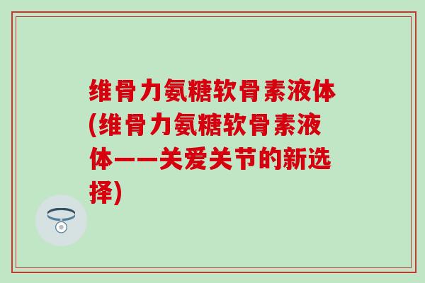 维骨力氨糖软骨素液体(维骨力氨糖软骨素液体——关爱关节的新选择) 维骨力氨糖软骨素液体(维骨力氨糖软骨素液体——关爱关节的新选择)