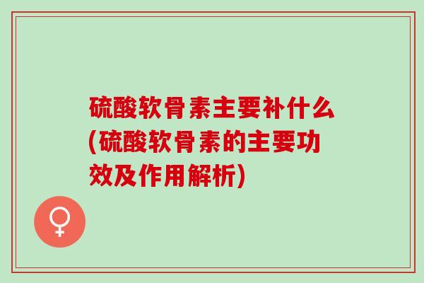 硫酸软骨素主要补什么(硫酸软骨素的主要功效及作用解析)