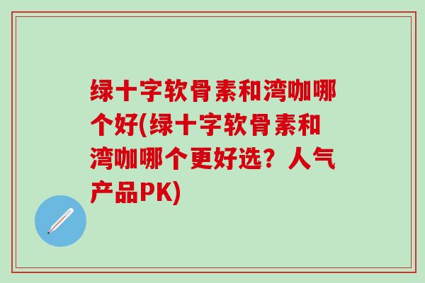 绿十字软骨素和湾咖哪个好(绿十字软骨素和湾咖哪个更好选？人气产品PK)