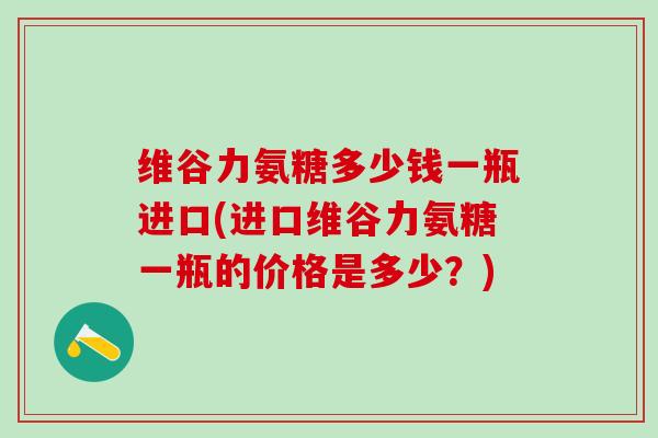 维谷力氨糖多少钱一瓶进口(进口维谷力氨糖一瓶的价格是多少？)