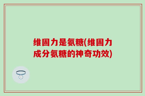 维固力是氨糖(维固力成分氨糖的神奇功效)