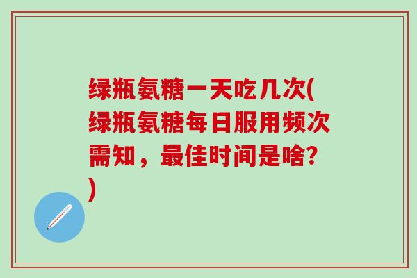 绿瓶氨糖一天吃几次(绿瓶氨糖每日服用频次需知，最佳时间是啥？)