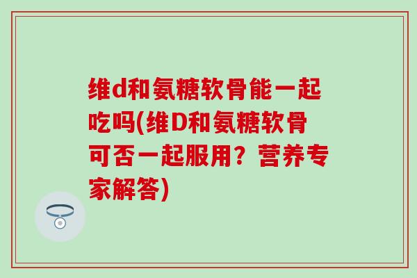 维d和氨糖软骨能一起吃吗(维D和氨糖软骨可否一起服用？营养专家解答)