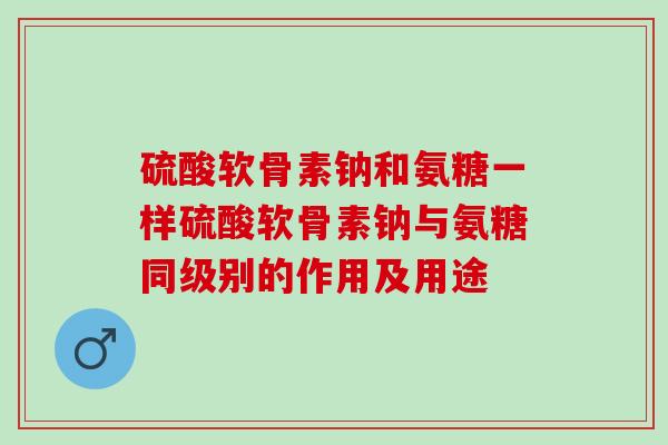 硫酸软骨素钠和氨糖一样硫酸软骨素钠与氨糖同级别的作用及用途