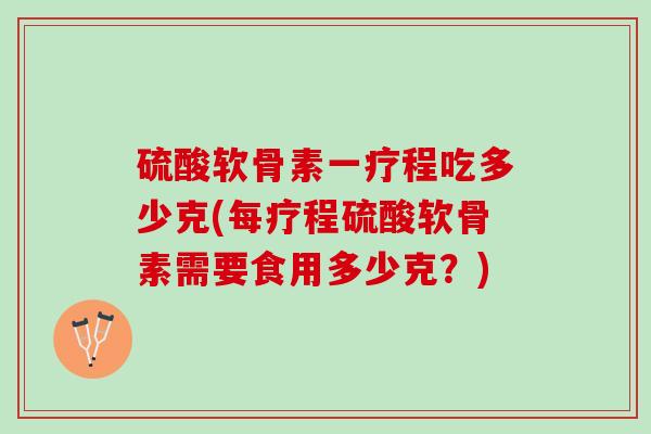 硫酸软骨素一疗程吃多少克(每疗程硫酸软骨素需要食用多少克？)