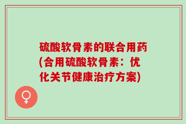 硫酸软骨素的联合用药(合用硫酸软骨素：优化关节健康治疗方案)