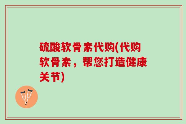 硫酸软骨素代购(代购软骨素，帮您打造健康关节)