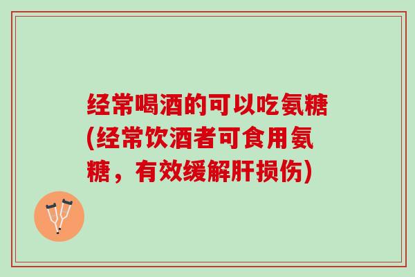经常喝酒的可以吃氨糖(经常饮酒者可食用氨糖，有效缓解肝损伤)