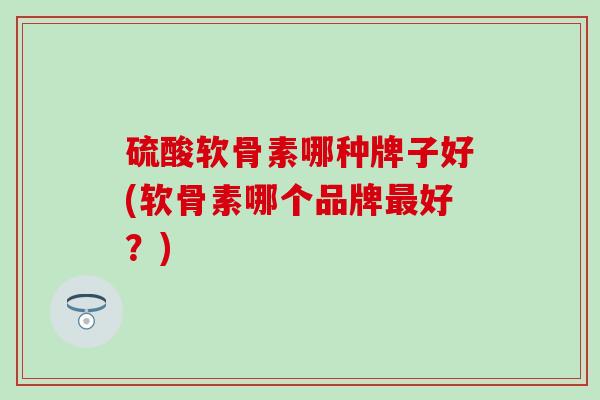硫酸软骨素哪种牌子好(软骨素哪个品牌最好？)