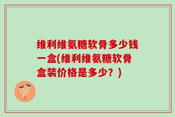 维利维氨糖软骨多少钱一盒(维利维氨糖软骨盒装价格是多少？)