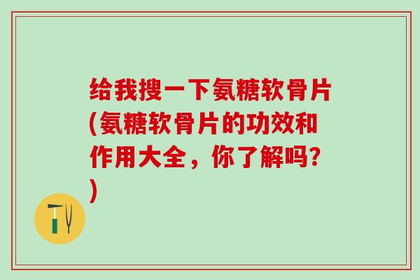 给我搜一下氨糖软骨片(氨糖软骨片的功效和作用大全，你了解吗？)