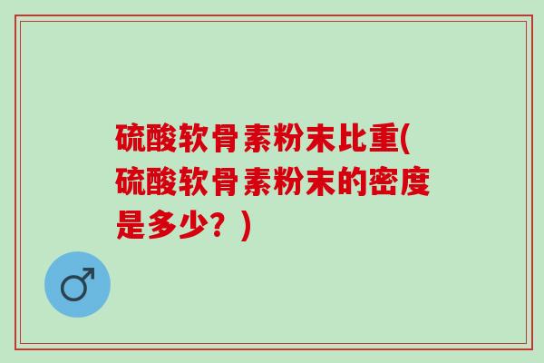 硫酸软骨素粉末比重(硫酸软骨素粉末的密度是多少？)