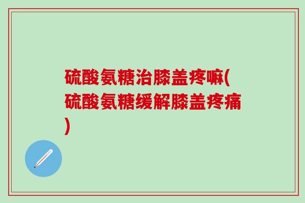硫酸氨糖治膝盖疼嘛(硫酸氨糖缓解膝盖疼痛)