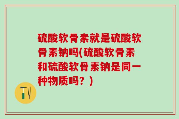 硫酸软骨素就是硫酸软骨素钠吗(硫酸软骨素和硫酸软骨素钠是同一种物质吗？)