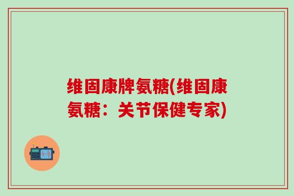 维固康牌氨糖(维固康氨糖：关节保健专家)
