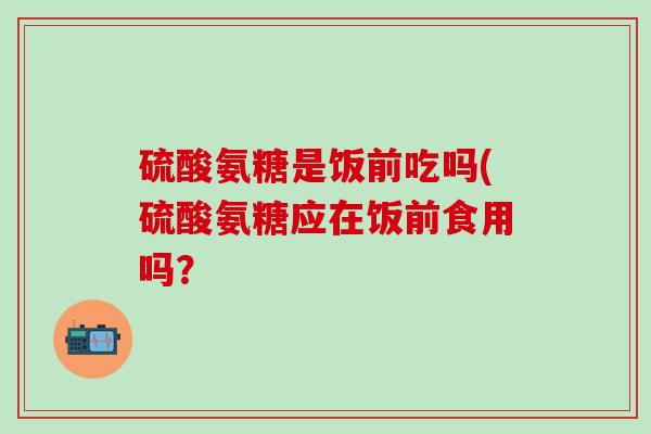硫酸氨糖是饭前吃吗(硫酸氨糖应在饭前食用吗？