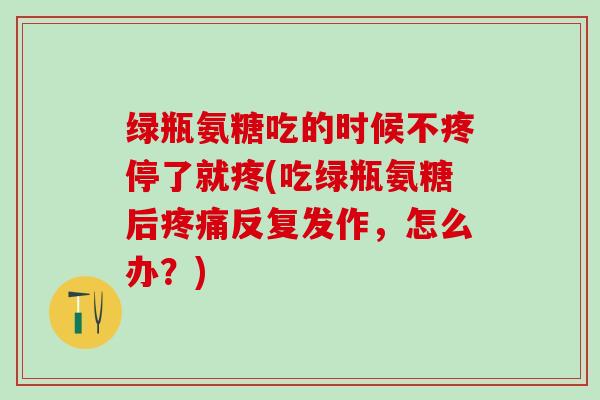 绿瓶氨糖吃的时候不疼停了就疼(吃绿瓶氨糖后疼痛反复发作，怎么办？)
