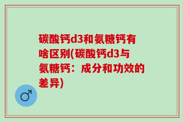 碳酸钙d3和氨糖钙有啥区别(碳酸钙d3与氨糖钙：成分和功效的差异)