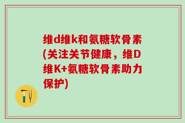 维d维k和氨糖软骨素(关注关节健康，维D维K+氨糖软骨素助力保护)