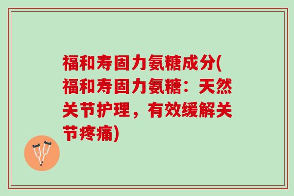 福和寿固力氨糖成分(福和寿固力氨糖：天然关节护理，有效缓解关节疼痛)