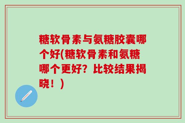 糖软骨素与氨糖胶囊哪个好(糖软骨素和氨糖哪个更好？比较结果揭晓！)