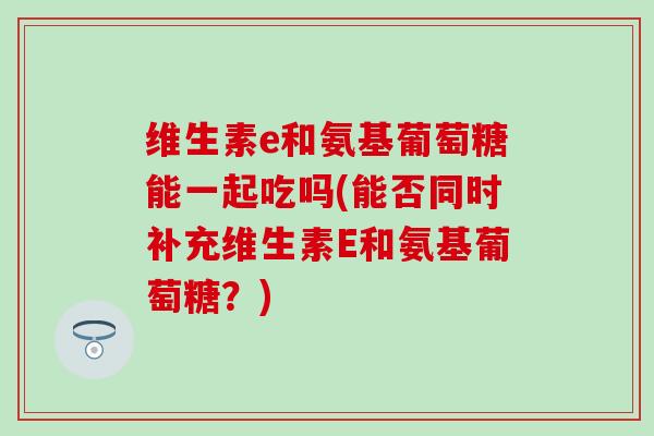 维生素e和氨基葡萄糖能一起吃吗(能否同时补充维生素E和氨基葡萄糖？)