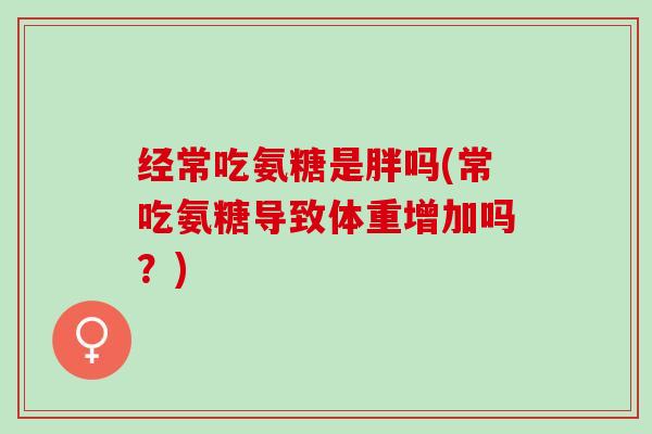 经常吃氨糖是胖吗(常吃氨糖导致体重增加吗？)