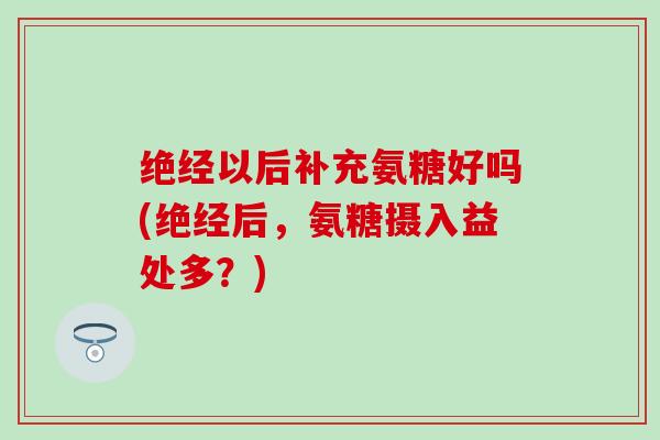绝经以后补充氨糖好吗(绝经后，氨糖摄入益处多？)