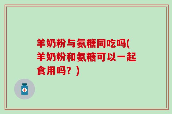 羊奶粉与氨糖同吃吗(羊奶粉和氨糖可以一起食用吗？)