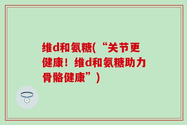 维d和氨糖(“关节更健康！维d和氨糖助力骨骼健康”)