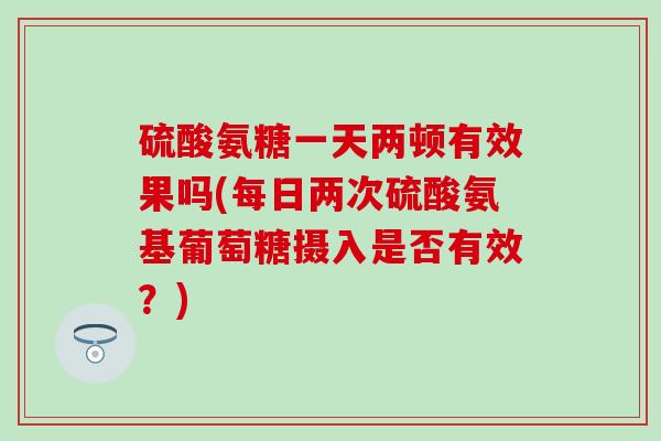 硫酸氨糖一天两顿有效果吗(每日两次硫酸氨基葡萄糖摄入是否有效？)